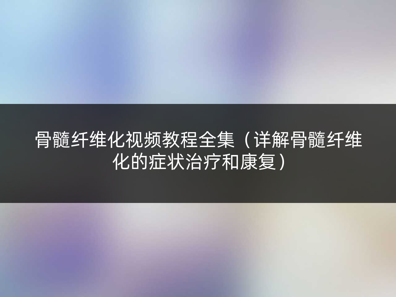 骨髓纤维化视频教程全集(详解骨髓纤维化的症状治疗和康复)