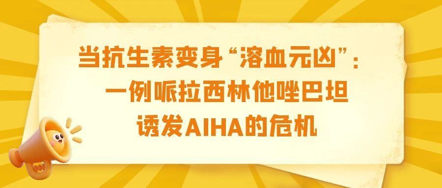 病例分享 | 当抗生素变身“溶血元凶”：一例哌拉西林他唑巴坦诱发AIHA的危机
